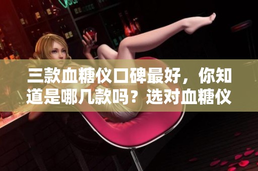 三款血糖仪口碑最好，你知道是哪几款吗？选对血糖仪很重要哦！