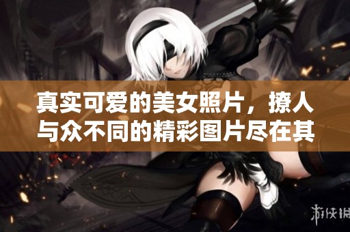 真实可爱的美女照片，撩人与众不同的精彩图片尽在其中