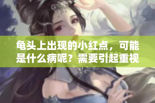 龟头上出现的小红点，可能是什么病呢？需要引起重视的症状解析。