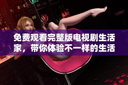免费观看完整版电视剧生活家，带你体验不一样的生活故事与情感旅程