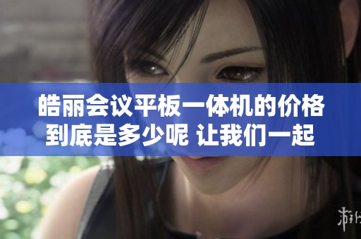皓丽会议平板一体机的价格到底是多少呢 让我们一起了解一下这个产品价格信息