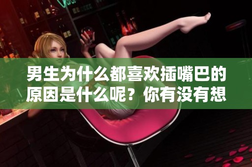男生为什么都喜欢插嘴巴的原因是什么呢？你有没有想过这个问题呢？