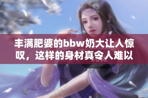 丰满肥婆的bbw奶大让人惊叹，这样的身材真令人难以抗拒