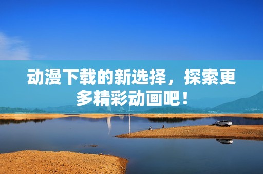 动漫下载的新选择，探索更多精彩动画吧！