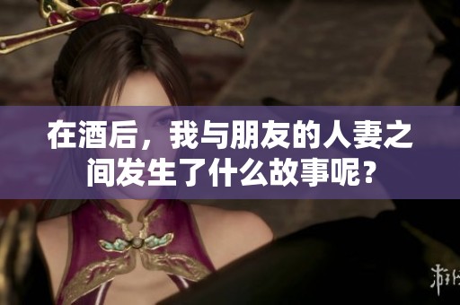 在酒后，我与朋友的人妻之间发生了什么故事呢？
