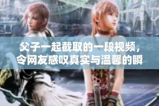 父子一起截取的一段视频，令网友感叹真实与温馨的瞬间