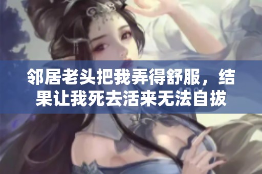 邻居老头把我弄得舒服，结果让我死去活来无法自拔