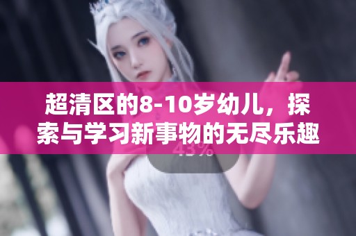 超清区的8-10岁幼儿，探索与学习新事物的无尽乐趣
