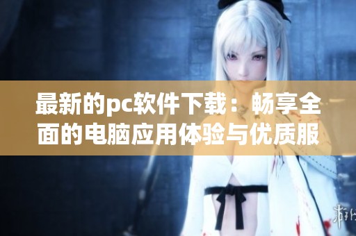 最新的pc软件下载：畅享全面的电脑应用体验与优质服务解析