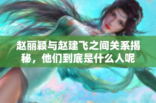 赵丽颖与赵建飞之间关系揭秘，他们到底是什么人呢