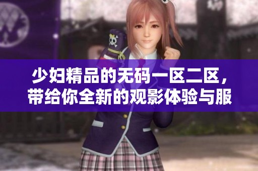 少妇精品的**一区二区，带给你全新的观影体验与服务感受