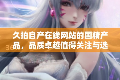 久拍自产在线网站的国精产品，品质卓越值得关注与选择