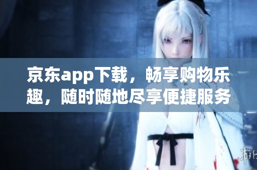 京东app下载，畅享购物乐趣，随时随地尽享便捷服务