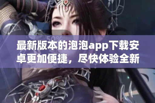 最新版本的泡泡app下载安卓更加便捷，尽快体验全新功能吧