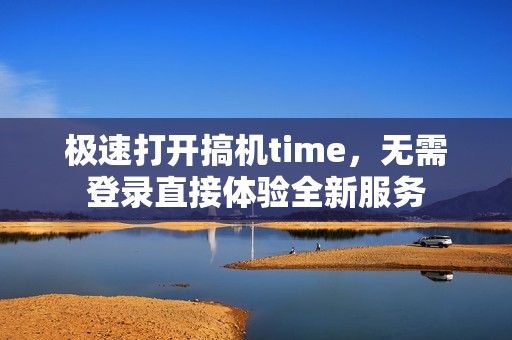 极速打开搞机time，无需登录直接体验全新服务