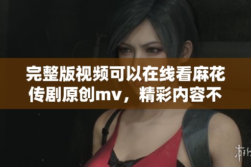 完整版视频可以在线看麻花传剧原创mv，精彩内容不容错过！