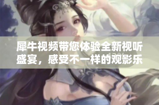 犀牛视频带您体验全新视听盛宴，感受不一样的观影乐趣！