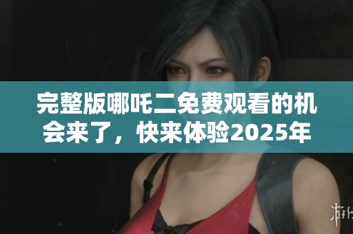 完整版哪吒二免费观看的机会来了，快来体验2025年的精彩内容！
