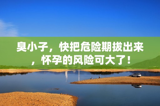 臭小子，快把危险期拔出来，怀孕的风险可大了！