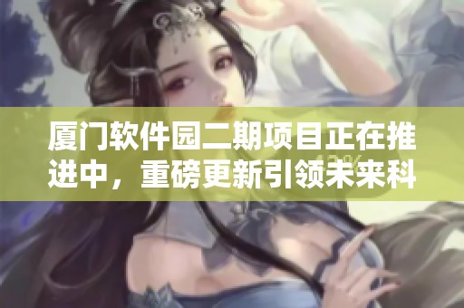 厦门软件园二期项目正在推进中，重磅更新引领未来科技发展