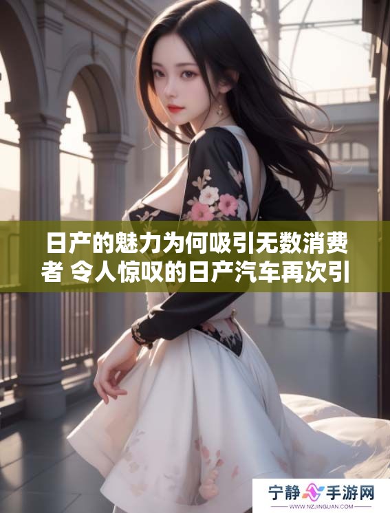 日产的魅力为何吸引无数消费者 令人惊叹的日产汽车再次引领市场潮流