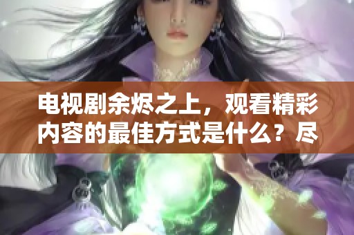 电视剧余烬之上，观看精彩内容的最佳方式是什么？尽在这里在线观看！