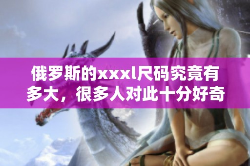 俄罗斯的xxxl尺码究竟有多大，很多人对此十分好奇。