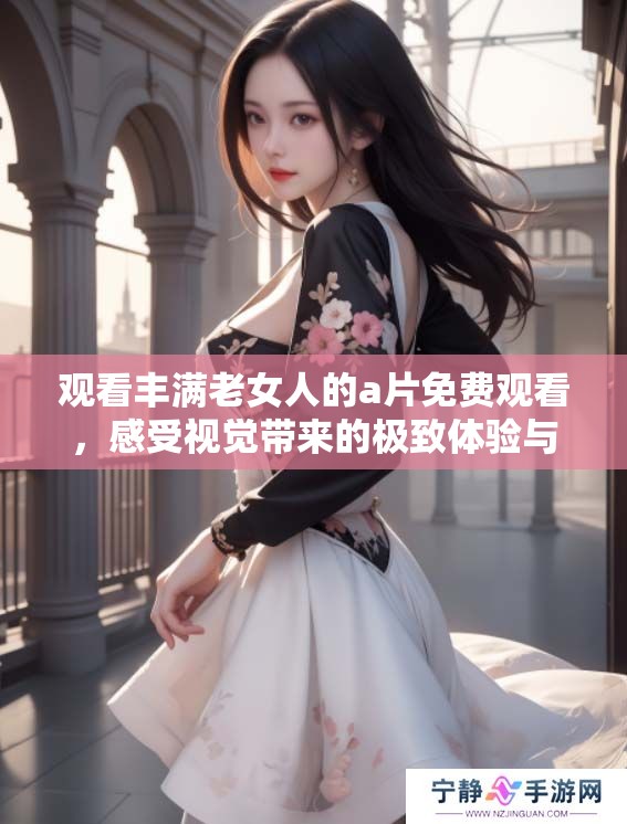 观看丰满老女人的**免费观看，感受视觉带来的极致体验与欢乐