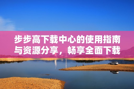 步步高下载中心的使用指南与资源分享，畅享全面下载体验和更多功能
