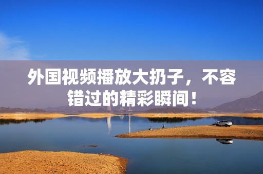 外国视频播放大扔子，不容错过的精彩瞬间！