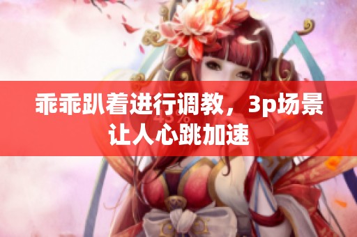 乖乖趴着进行调教，3p场景让人心跳加速