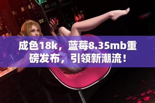 成色18k，蓝莓8.35mb重磅发布，引领新潮流！