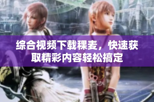综合视频下载稞麦，快速获取精彩内容轻松搞定