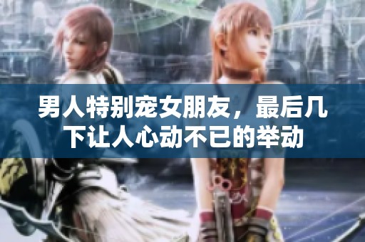 男人特别宠女朋友，最后几下让人心动不已的举动