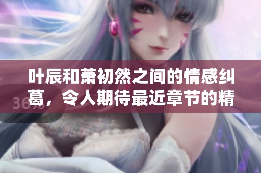 叶辰和萧初然之间的情感纠葛，令人期待最近章节的精彩发展
