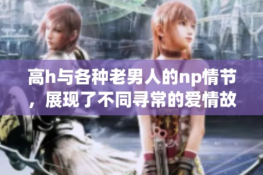 高h与各种老男人的np情节，展现了不同寻常的爱情故事