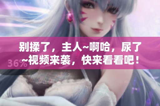 别揉了，主人~啊哈，尿了~视频来袭，快来看看吧！