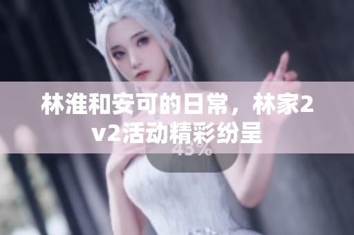 林淮和安可的日常，林家2v2活动精彩纷呈