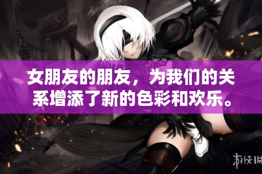 女朋友的朋友，为我们的关系增添了新的色彩和欢乐。