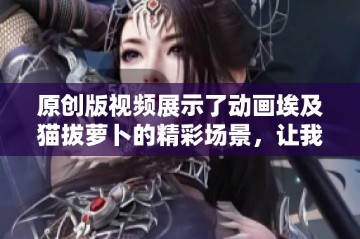 原创版视频展示了动画埃及猫拔萝卜的精彩场景，让我们一起欣赏吧！