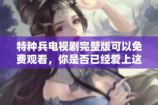 特种兵电视剧完整版可以免费观看，你是否已经爱上这部精彩的剧集呢