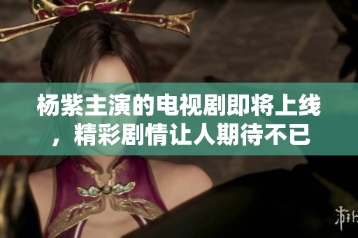 杨紫主演的电视剧即将上线，精彩剧情让人期待不已