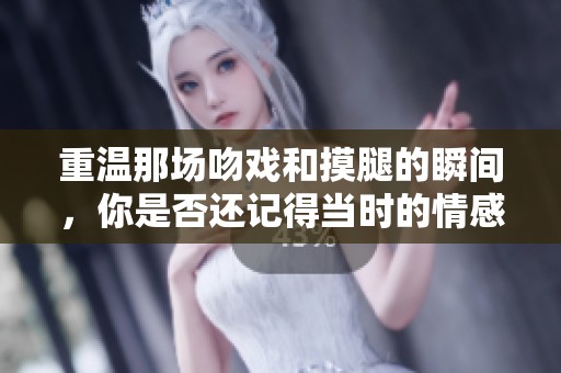 重温那场吻戏和摸腿的瞬间，你是否还记得当时的情感呢