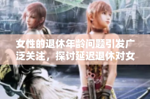 女性的退休年龄问题引发广泛关注，探讨延迟退休对女性的影响