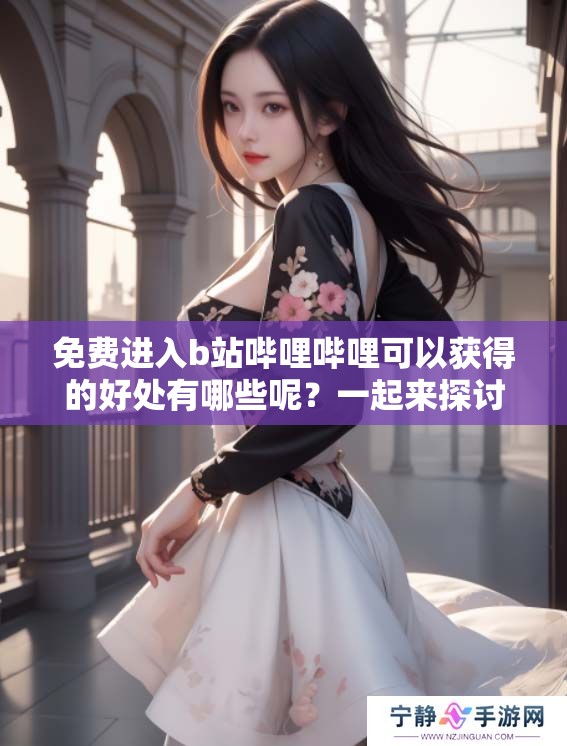 免费进入b站哔哩哔哩可以获得的好处有哪些呢？一起来探讨一下吧！
