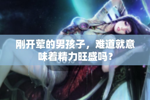 刚开荤的男孩子，难道就意味着精力旺盛吗？
