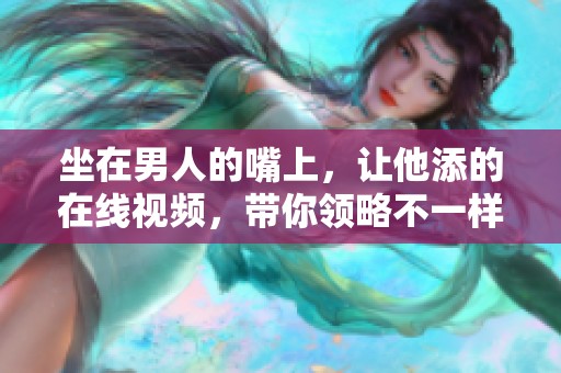 坐在男人的嘴上，让他添的在线视频，带你领略不一样的体验
