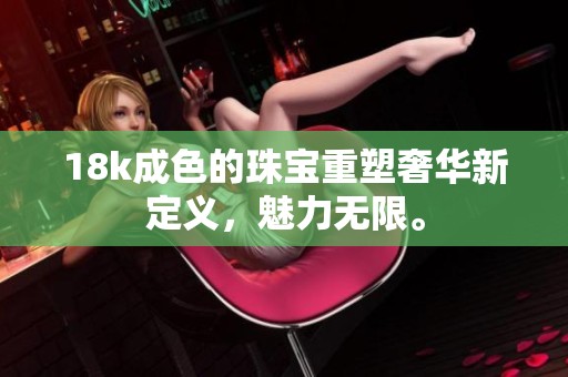 18k成色的珠宝重塑奢华新定义，魅力无限。