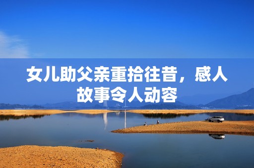 女儿助父亲重拾往昔，感人故事令人动容