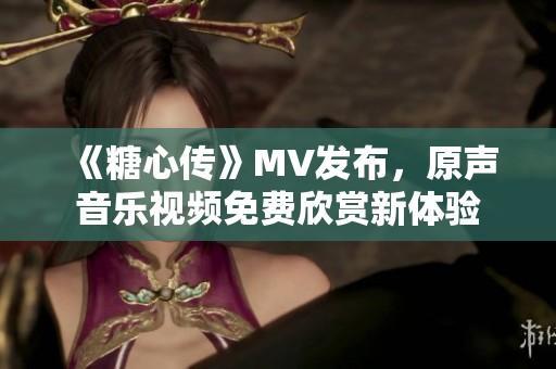 《糖心传》MV发布，原声音乐视频免费欣赏新体验